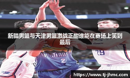新疆男篮与天津男篮激战正酣谁能在赛场上笑到最后